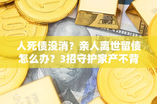 北京人死债没消？亲人离世留债怎么办？3招守护家产不背锅