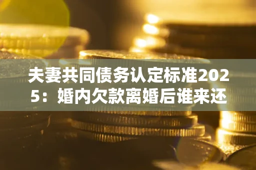 北京夫妻共同债务认定标准2025：婚内欠款离婚后谁来还？