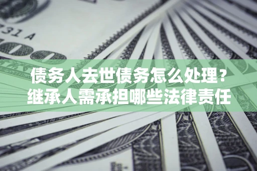 北京债务人去世债务怎么处理？继承人需承担哪些法律责任？